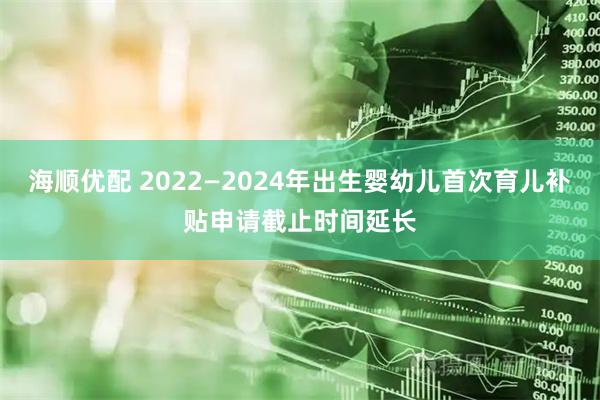 海顺优配 2022—2024年出生婴幼儿首次育儿补贴申请截止时间延长