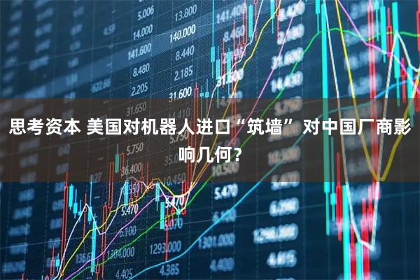 思考资本 美国对机器人进口“筑墙” 对中国厂商影响几何？